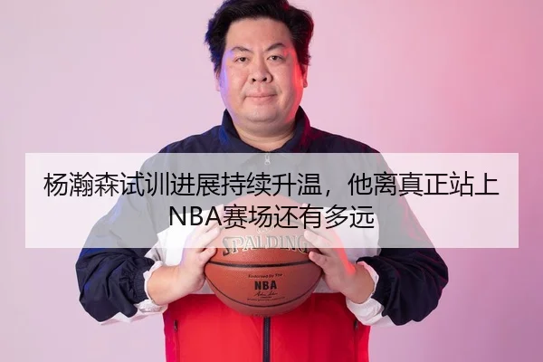 杨瀚森试训进展持续升温，他离真正站上NBA赛场还有多远